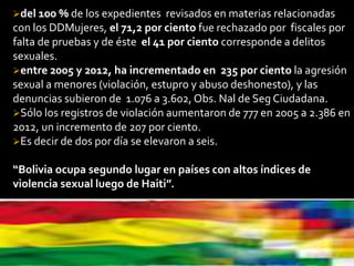 del 100 % de los expedientes revisados en materias relacionadas
con los DDMujeres, el 71,2 por ciento fue rechazado por fiscales por
falta de pruebas y de éste el 41 por ciento corresponde a delitos
sexuales.
entre 2005 y 2012, ha incrementado en 235 por ciento la agresión
sexual a menores (violación, estupro y abuso deshonesto), y las
denuncias subieron de 1.076 a 3.602, Obs. Nal de Seg Ciudadana.
Sólo los registros de violación aumentaron de 777 en 2005 a 2.386 en
2012, un incremento de 207 por ciento.
Es decir de dos por día se elevaron a seis.
“Bolivia ocupa segundo lugar en países con altos índices de
violencia sexual luego de Haiti”.
 