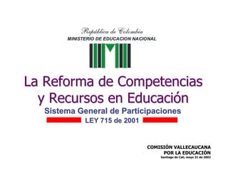 La Reforma de Competencias
  y Recursos en Educación
  Sistema General de Participaciones
            LEY 715 de 2001


                              COMISIÓN VALLECAUCANA
                                   POR LA EDUCACIÓN
                                  Santiago de Cali, mayo 31 de 2002
 