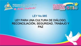 LEY No.985
LEY PARA UNA CULTURA DE DIÁLOGO,
RECONCILIACIÓN, SEGURIDAD, TRABAJO Y
PAZ
 