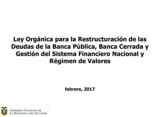 Ley Orgánica para la Restructuración de las
Deudas de la Banca Pública, Banca Cerrada y
Gestión del Sistema Financiero Nacional y
Régimen de Valores
febrero, 2017
 