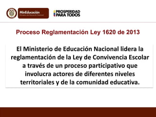El Ministerio de Educación Nacional lidera la
reglamentación de la Ley de Convivencia Escolar
a través de un proceso participativo que
involucra actores de diferentes niveles
territoriales y de la comunidad educativa.
Proceso Reglamentación Ley 1620 de 2013
 