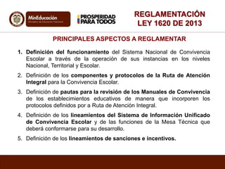 REGLAMENTACIÓN
LEY 1620 DE 2013
PRINCIPALES ASPECTOS A REGLAMENTAR
1. Definición del funcionamiento del Sistema Nacional de Convivencia
Escolar a través de la operación de sus instancias en los niveles
Nacional, Territorial y Escolar.
2. Definición de los componentes y protocolos de la Ruta de Atención
Integral para la Convivencia Escolar.
3. Definición de pautas para la revisión de los Manuales de Convivencia
de los establecimientos educativos de manera que incorporen los
protocolos definidos por a Ruta de Atención Integral.
4. Definición de los lineamientos del Sistema de Información Unificado
de Convivencia Escolar y de las funciones de la Mesa Técnica que
deberá conformarse para su desarrollo.
5. Definición de los lineamientos de sanciones e incentivos.
 