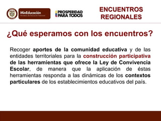 ENCUENTROS
REGIONALES
¿Qué esperamos con los encuentros?
Recoger aportes de la comunidad educativa y de las
entidades territoriales para la construcción participativa
de las herramientas que ofrece la Ley de Convivencia
Escolar, de manera que la aplicación de éstas
herramientas responda a las dinámicas de los contextos
particulares de los establecimientos educativos del país.
 