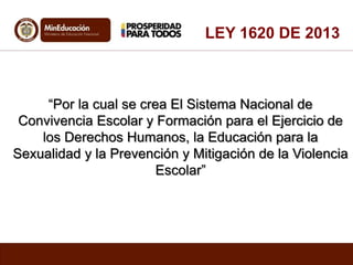 “Por la cual se crea El Sistema Nacional de
Convivencia Escolar y Formación para el Ejercicio de
los Derechos Humanos, la Educación para la
Sexualidad y la Prevención y Mitigación de la Violencia
Escolar”
LEY 1620 DE 2013
 