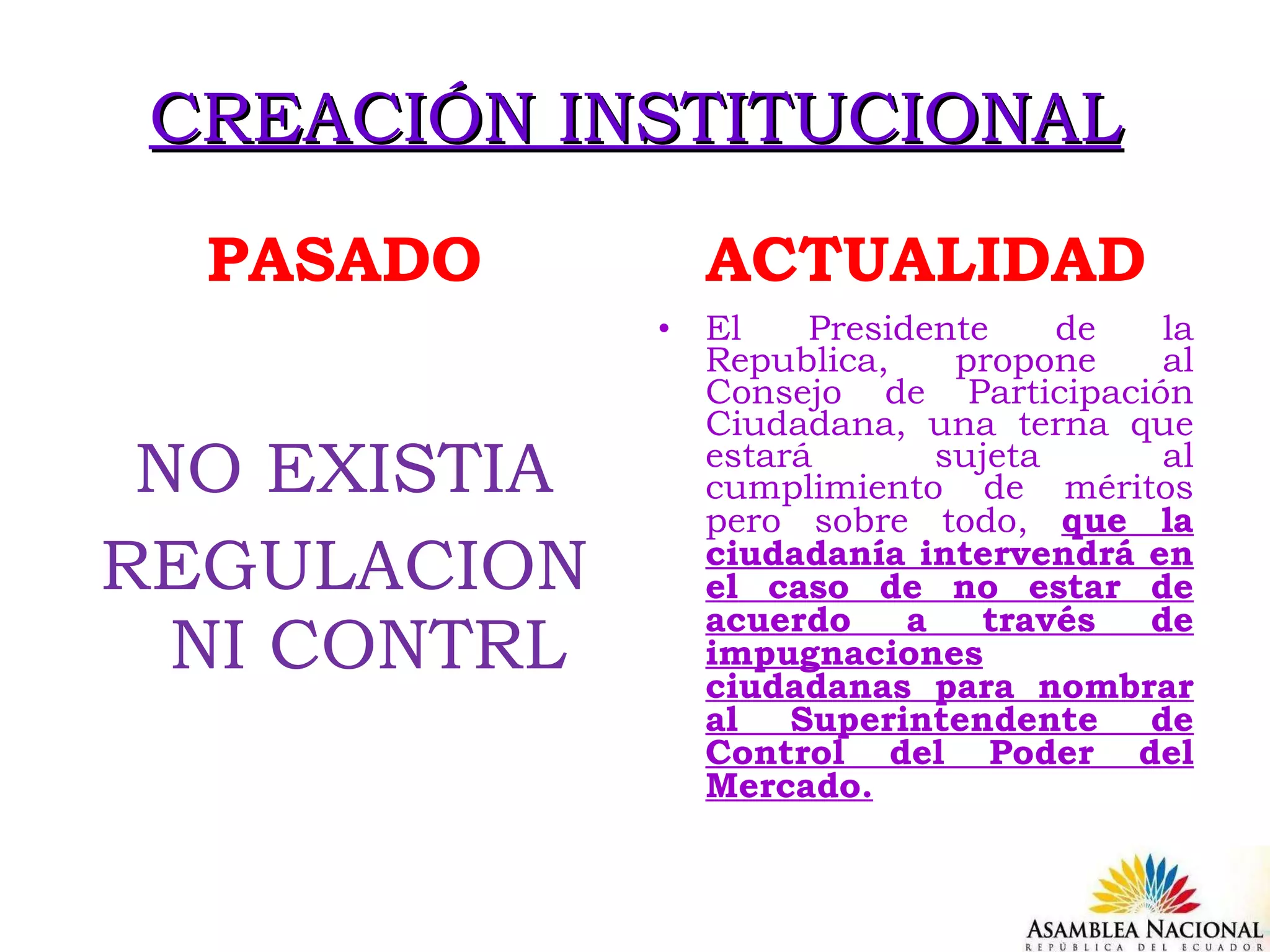CREACIÓN INSTITUCIONAL PASADO NO EXISTIA REGULACION NI CONTRL ACTUALIDAD El Presidente de la Republica, propone al Consejo de Participación Ciudadana, una terna que estará sujeta al cumplimiento de méritos pero sobre todo,  que la ciudadanía intervendrá en el caso de no estar de acuerdo a través de impugnaciones ciudadanas para nombrar al Superintendente de Control del Poder del Mercado. 