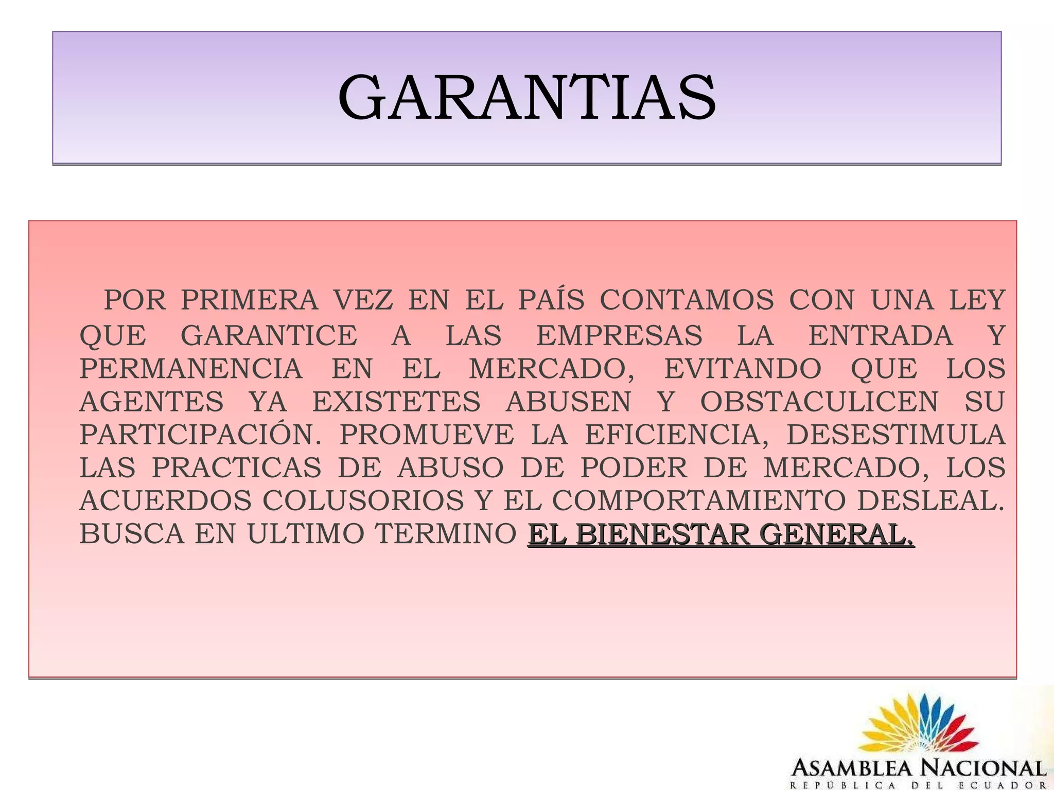 GARANTIAS POR PRIMERA VEZ EN EL PAÍS CONTAMOS CON UNA LEY QUE GARANTICE A LAS EMPRESAS LA ENTRADA Y PERMANENCIA EN EL MERCADO, EVITANDO QUE LOS AGENTES YA EXISTETES ABUSEN Y OBSTACULICEN SU PARTICIPACIÓN. PROMUEVE LA EFICIENCIA, DESESTIMULA LAS PRACTICAS DE ABUSO DE PODER DE MERCADO, LOS ACUERDOS COLUSORIOS Y EL COMPORTAMIENTO DESLEAL. BUSCA EN ULTIMO TERMINO  EL BIENESTAR GENERAL. 