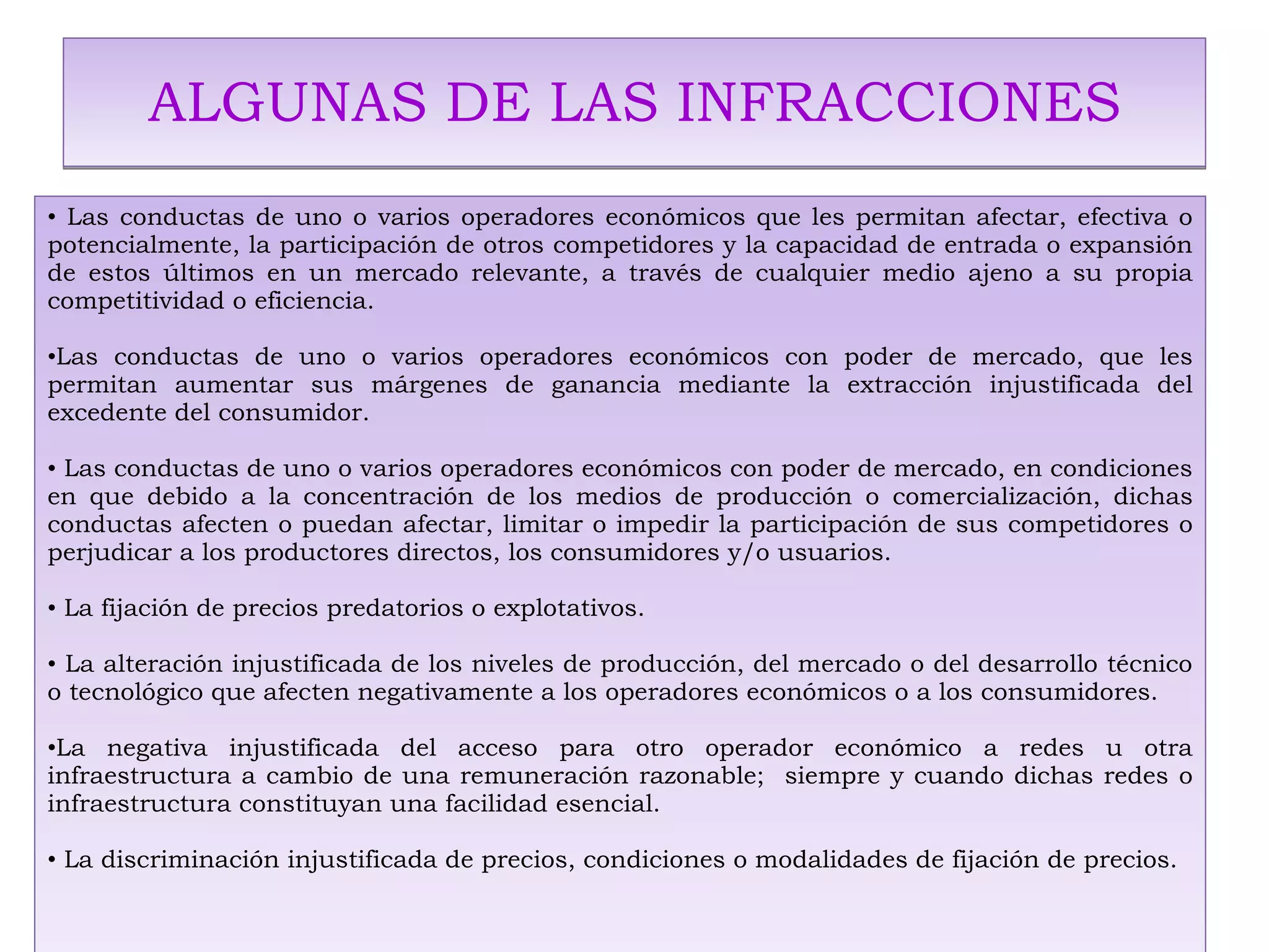 ALGUNAS DE LAS INFRACCIONES Las conductas de uno o varios operadores económicos que les permitan afectar, efectiva o potencialmente, la participación de otros competidores y la capacidad de entrada o expansión de estos últimos en un mercado relevante, a través de cualquier medio ajeno a su propia competitividad o eficiencia. Las conductas de uno o varios operadores económicos con poder de mercado, que les permitan aumentar sus márgenes de ganancia mediante la extracción injustificada del excedente del consumidor. Las conductas de uno o varios operadores económicos con poder de mercado, en condiciones en que debido a la concentración de los medios de producción o comercialización, dichas conductas afecten o puedan afectar, limitar o impedir la participación de sus competidores o perjudicar a los productores directos, los consumidores y/o usuarios. La fijación de precios predatorios o explotativos. La alteración injustificada de los niveles de producción, del mercado o del desarrollo técnico o tecnológico que afecten negativamente a los operadores económicos o a los consumidores. La negativa injustificada del acceso para otro operador económico a redes u otra infraestructura a cambio de una remuneración razonable;  siempre y cuando dichas redes o infraestructura constituyan una facilidad esencial. La discriminación injustificada de precios, condiciones o modalidades de fijación de precios. 