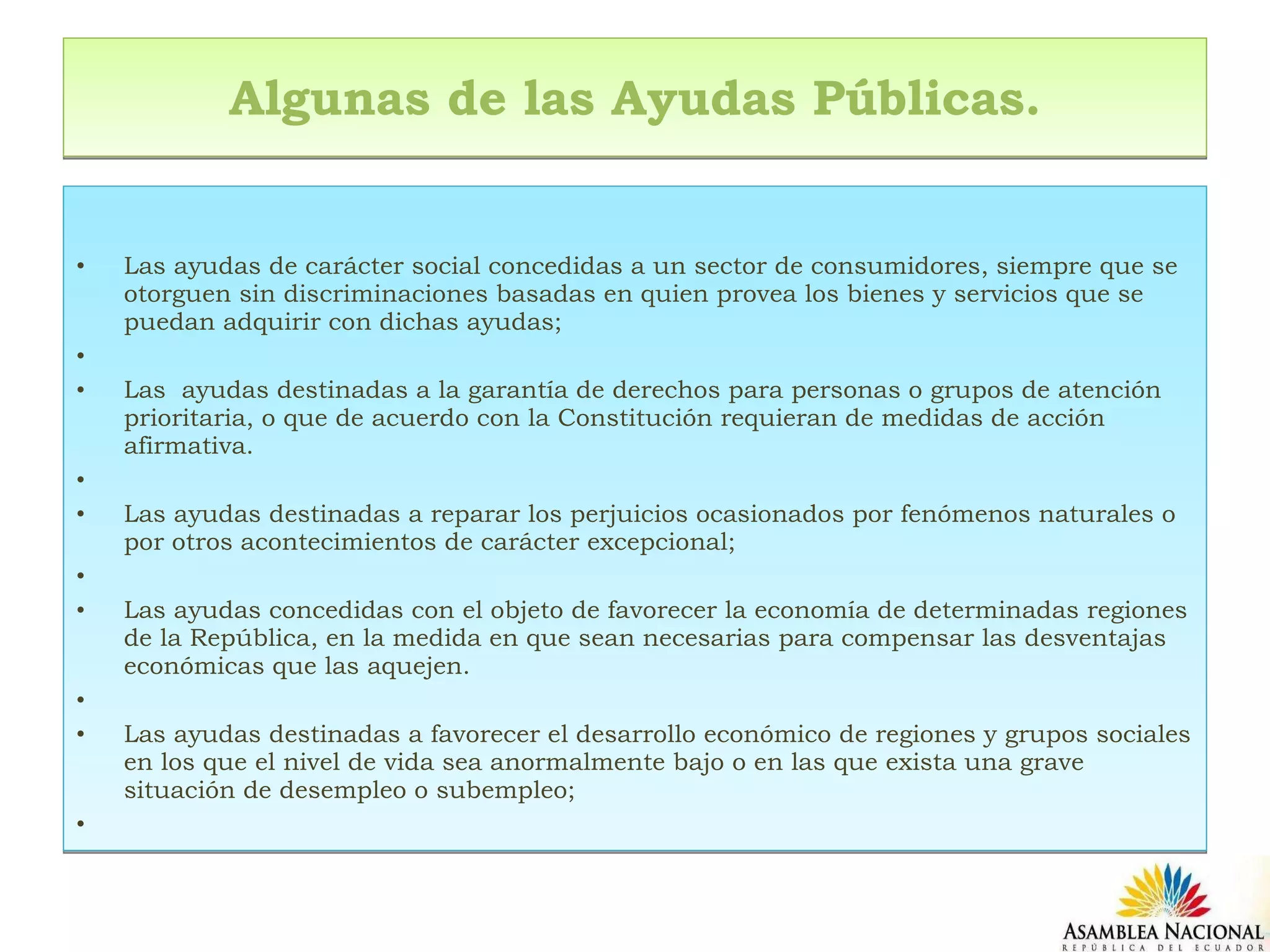 Algunas de las Ayudas Públicas.   Las ayudas de carácter social concedidas a un sector de consumidores, siempre que se otorguen sin discriminaciones basadas en quien provea los bienes y servicios que se puedan adquirir con dichas ayudas;   Las  ayudas destinadas a la garantía de derechos para personas o grupos de atención prioritaria, o que de acuerdo con la Constitución requieran de medidas de acción afirmativa.   Las ayudas destinadas a reparar los perjuicios ocasionados por fenómenos naturales o por otros acontecimientos de carácter excepcional;   Las ayudas concedidas con el objeto de favorecer la economía de determinadas regiones de la República, en la medida en que sean necesarias para compensar las desventajas económicas que las aquejen.   Las ayudas destinadas a favorecer el desarrollo económico de regiones y grupos sociales en los que el nivel de vida sea anormalmente bajo o en las que exista una grave situación de desempleo o subempleo;   