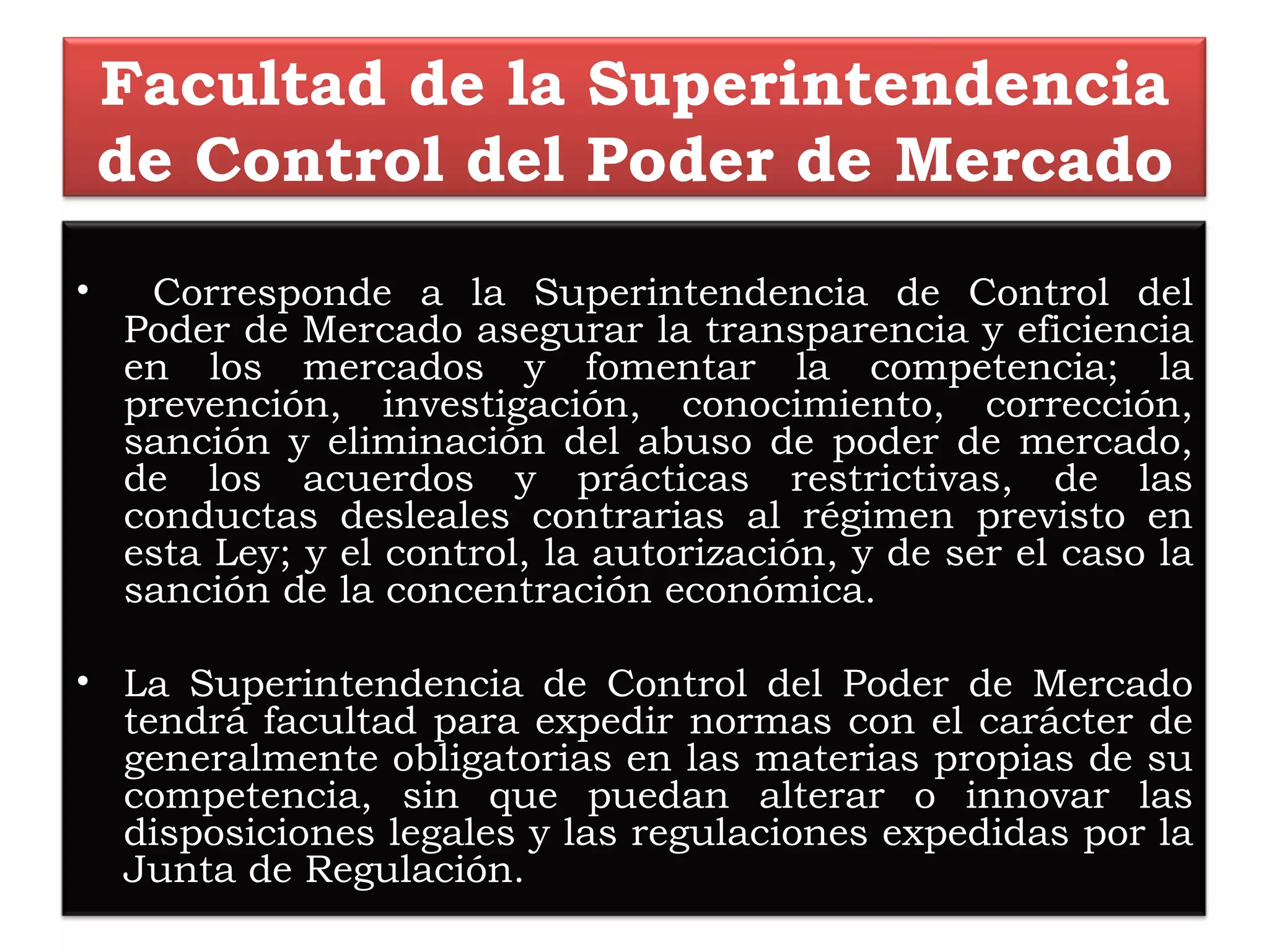 Facultad de la Superintendencia de Control del Poder de Mercado Corresponde a la Superintendencia de Control del Poder de Mercado asegurar la transparencia y eficiencia en los mercados y fomentar la competencia; la prevención, investigación, conocimiento, corrección, sanción y eliminación del abuso de poder de mercado, de los acuerdos y prácticas restrictivas, de las conductas desleales contrarias al régimen previsto en esta Ley; y el control, la autorización, y de ser el caso la sanción de la concentración económica.   La Superintendencia de Control del Poder de Mercado tendrá facultad para expedir normas con el carácter de generalmente obligatorias en las materias propias de su competencia, sin que puedan alterar o innovar las disposiciones legales y las regulaciones expedidas por la Junta de Regulación. 
