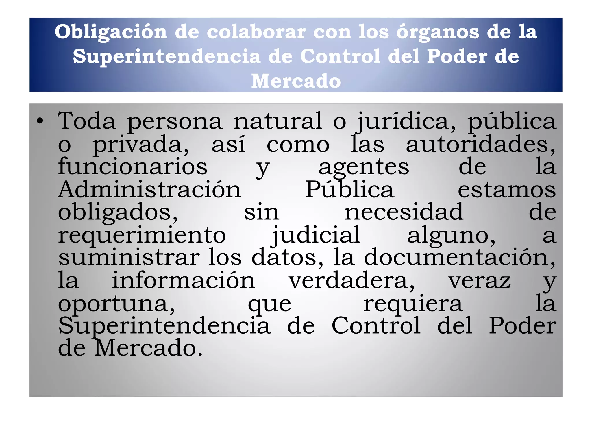 Obligación de colaborar con los órganos de la Superintendencia de Control del Poder de Mercado Toda persona natural o jurídica, pública o privada,   así como las autoridades, funcionarios y agentes de la Administración   Pública estamos obligados, sin necesidad de requerimiento judicial   alguno, a suministrar los datos, la documentación, la información   verdadera, veraz y oportuna, que requiera la   Superintendencia de Control del Poder de Mercado. 