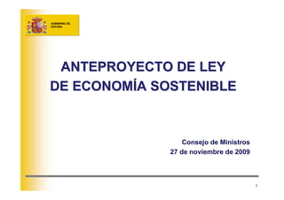 GOBIERNO DE
ESPAÑA




 ANTEPROYECTO DE LEY
                 LEY

DE ECONOMÍA SOSTENIBLE
            SOSTENIBLE



                  Consejo de Ministros
              27 de noviembre de 2009



                                         1
 