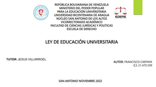 SAN ANTONIO NOVIEMBRE 2022
LEY DE EDUCACIÓN UNIVERSITARIA
REPÚBLICA BOLIVARIANA DE VENEZUELA
MINISTERIO DEL PODER POPULAR
PARA LA EDUCACIÓN UNIVERSITARIA
UNIVERSIDAD BICENTENARIA DE ARAGUA
NÚCLEO SAN ANTONIO DE LOS ALTOS
VICERRECTORADO ACADÉMICO
FACULTAD DE CIENCIAS JURÍDICAS Y POLÍTICAS
ESCUELA DE DERECHO
TUTOR: JESUS VILLARROEL
AUTOR: FRANCISCO CARTAYA
C.I. 21.470.599
 