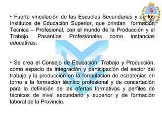 • Fuerte vinculación de las Escuelas Secundarias y de los
Institutos de Educación Superior, que brindan formación
Técnica – Profesional, con el mundo de la Producción y el
Trabajo. Pasantías Profesionales como instancias
educativas.


• Se crea el Consejo de Educación, Trabajo y Producción,
como espacio de integración y participación del sector del
trabajo y la producción en la formulación de estrategias en
torno a la formación técnico profesional y de concertación
para la definición de las ofertas formativas y perfiles de
técnicos de nivel secundario y superior y de formación
laboral de la Provincia.
 