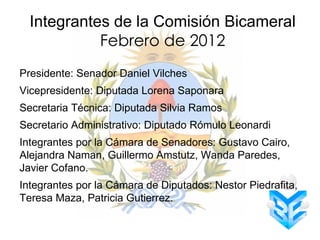 Integrantes de la Comisión Bicameral
            Febrero de 2012
Presidente: Senador Daniel Vilches
Vicepresidente: Diputada Lorena Saponara
Secretaria Técnica: Diputada Silvia Ramos
Secretario Administrativo: Diputado Rómulo Leonardi
Integrantes por la Cámara de Senadores: Gustavo Cairo,
Alejandra Naman, Guillermo Amstutz, Wanda Paredes,
Javier Cofano.
Integrantes por la Cámara de Diputados: Nestor Piedrafita,
Teresa Maza, Patricia Gutierrez.
 