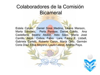 Colaboradores de la Comisión
         Bicameral

Estela Catulo, Daniel Sosa Medina, Liliana Manson,
Marta Sánchez, Perla Penisse, Daniel Cuello, Ana
Castellano, Beatriz Abdón, Aldo Sáez, María José
Carrillo, Alicia Cobos, Fabio Lara, Fanny E. Llobell,
Gabriela Carletti, Roberto Caron, María Ortiz, Germán
Coria Díaz, Elisa Moyano, Laura Lebrat, Andrés Paya.
 