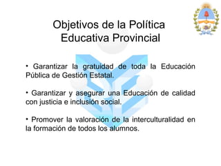 Objetivos de la Política
         Educativa Provincial

• Garantizar la gratuidad de toda la Educación
Pública de Gestión Estatal.

• Garantizar y asegurar una Educación de calidad
con justicia e inclusión social.

• Promover la valoración de la interculturalidad en
la formación de todos los alumnos.
 
