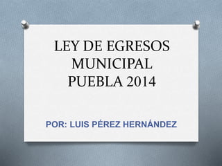 LEY DE EGRESOS
MUNICIPAL
PUEBLA 2014
POR: LUIS PÉREZ HERNÁNDEZ
 