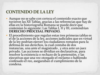 Aunque no se sabe con certeza el contenido exacto que tuvieron las Xll Tablas, gracias a las referencias que hay de ellas en la historiografía Romana se puede decir que contenían lo siguiente:Las Tablas I, II y III, contendrían DERECHO PROCESAL PRIVADO.El procedimiento que regulan estas tres primeras tablas es el de la acciones de la ley, acciones judiciales que en virtud de la ley podrían ejercer los ciudadanos romanos para la defensa de sus derechos, la cual contaba de dos instancias, una ante el magistrado , y otra ante un juez privado. Las acciones se dividían en declarativas, para resolver la existencia o rechazo de la pretensión, y las ejecutivas que una vez otorgado el reclamo o habiendo confesado el reo, aseguraban el cumplimiento de la condena. CONTENIDO DE LA LEY