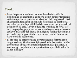 La actio per manusiniectionem, llevaba incluida la posibilidad de ejecutar la condena de un deudor reticente en forma privada, previa autorización del magistrado. Así el acreedor, tenía por un vínculo físico que se establecía entre las partes, la posibilidad de mantener encadenado al deudor en su casa, llevarlo durante tres día a la feria, y si aún no pagaba, podía cortarlo en pedazos o venderlo como esclavo, más allá del Tíber. En ninguna fuente doctrinaria se revela que la posibilidad de descuartizar al deudor se haya ejercido realmente.El proceso se caracterizaba por su excesivo formulismo cargado de sentimiento religiosos donde las partes debían pronunciar obligatoriamente determinadas palabras, a veces muy complicadas, si querían tener posibilidades de ganar el litigio.Cont..