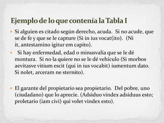 Si alguien es citado según derecho, acuda.  Si no acude, que se de fe y que se le capture (Si in iusvocat(ito).  (Ni it, antestaminoigiturem capito). Si hay enfermedad, edad o minusvalía que se le dé montura.  Si no la quiere no se le dé vehículo (Si morbos aevitasvevitiumescit (qui in iusvocabit) iumentum dato. Si nolet, arceramnesternito).El garante del propietario sea propietario.  Del pobre, uno (ciudadano) que lo aprecie. (Adsiduovindexadsiduus esto; proletario (iamcivi) quivoletvindex esto).Ejemplo de lo que contenía la Tabla I