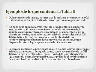 Quien careciera de testigo, por tres días lo reclame ante su puerta. (Cui testimoniumdefuerit, is tertiisdiebus ob portumobvagulatumito).La pena de la apuesta sacramental era de quinientos o d cincuenta ases; en efecto, si las causas tenían un valor de mil ases o más, la apuesta era de quinientos ases, sin embrago de cincuenta ases si la cuantía era menor, pues así estaba establecido por una ley de las XII Tablas. Más si la controversia se refería a la libertad de un hombre, aunque ese hombre fuese muy valioso entonces, según disponía la misma ley, la apuesta sería de cincuenta ases.Se litigaba mediante la petición de un juez cuando la ley dispusiera que así se actuase respecto de aquella causa, como hace una ley de las XII Tablas cuando se reclama lo debido en virtud de una estipulación… Igualmente la misma ley prescribe actuar pidiendo el nombramiento de un juez hará que se divida la herencia entre los coherederos.Ejemplo de lo que contenia la Tabla II