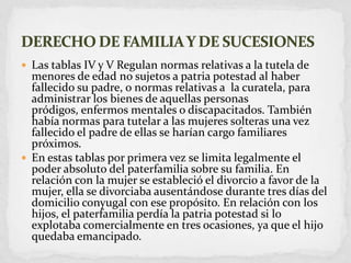 Las tablas IV y V Regulan normas relativas a la tutela de menores de edad no sujetos a patria potestad al haber fallecido su padre, o normas relativas a  la curatela, para administrar los bienes de aquellas personas pródigos, enfermos mentales o discapacitados. También había normas para tutelar a las mujeres solteras una vez fallecido el padre de ellas se harían cargo familiares próximos.En estas tablas por primera vez se limita legalmente el poder absoluto del paterfamilia sobre su familia. En relación con la mujer se estableció el divorcio a favor de la mujer, ella se divorciaba ausentándose durante tres días del domicilio conyugal con ese propósito. En relación con los hijos, el paterfamilia perdía la patria potestad si lo explotaba comercialmente en tres ocasiones, ya que el hijo quedaba emancipado.DERECHO DE FAMILIA Y DE SUCESIONES