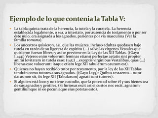 La tabla quinta trata de la herencia, la tutela y la curatela. La herencia establecida legalmente, o sea, a intestato, por ausencia de testamento o por ser éste nulo, era asignada a los agnados, parientes por vía masculina (Ver la familia romana).Los ancestros quisieron, así, que las mujeres, incluso adultas quedasen bajo tutela en razón de su ligereza de espiritu (...) salvo las vírgenes Vestales que quisieron fueran libres: y asi se previene en la Ley de las XII Tablas. ((Gayo I.144:) Veteresenimvolueruntfeminasetiansiperfectaeaetatissintpropteranimilevitatem in tutela esse: (145:) ...exceptisvirginibusVestalibus, quas (...) liberas essevoluerunt: itaqueetiamlege XII tabularumcautumest).Quienes no hayan recibido tutor por testamento, por la ley de las XII Tablas tendrán como tutores a sus agnados. ((Gayo I.155): Quibustestaento... tutor datus non sit, iislege XII [Tabularum] agnatisunttutores).Si alguien está loco y no tiene custodio, que la potestad sobre él y sus bienes sea de sus agnados y gentiles. (Si furiosusescitasteicustosnecescit, agnatumgentiliumque in eopecuniaqueeiuspotstas esto).Ejemplo de lo que contenia la Tabla V: