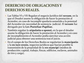 Las Tablas VI y VII Regulan el negocio Jurídico del nexum, en la que el Deudor asume la obligación de hacer la prestación al Acreedor, en caso de incumplir quedaría sometido a la potestad del Acreedor sin necesidad de sentencia  judicial. El nexum fue derogado por la LexPoeteliae-Papiliae.También regulan la stipulatio o sponsi, en la que el deudor asume la obligación de hacer la prestación al Acreedor y en caso de incumplimiento el Acreedor podía ejercitar una acción judicial para obtener una sentencia tras el juicio.En el campo de los Derechos Reales se regularían la mancipatioy la en iure cessio, negocios jurídicos que hacían posible la transmisión de la propiedad de la res mancipi(medios de producción; capital, trabajo, fincas, edificios, esclavos, animales de tiro y carga).DERERCHO DE OBLIGACIONES Y DERECHOS REALES.