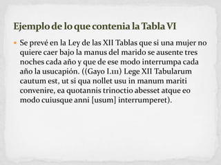 Se prevé en la Ley de las XII Tablas que si una mujer no quiere caer bajo la manus del marido se ausente tres noches cada año y que de ese modo interrumpa cada año la usucapión. ((Gayo I.111) Lege XII Tabularumcautumest, ut si qua nolletusu in manummariticonvenire, eaquotannistrinoctioabessetatqueeo modo cuiusqueanni [usum] interrumperet).Ejemplo de lo que contenia la Tabla VI