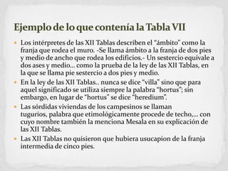 Los intérpretes de las XII Tablas describen el “ámbito” como la franja que rodea el muro. -Se llama ámbito a la franja de dos pies y medio de ancho que rodea los edificios.- Un sestercio equivale a dos ases y medio… como la prueba de la ley de las XII Tablas, en la que se llama pie sestercio a dos pies y medio.En la ley de las XII Tablas.. nunca se dice “villa” sino que para aquel significado se utiliza siempre la palabra “hortus”; sin embargo, en lugar de “hortus” se dice “heredium”.Las sórdidas viviendas de los campesinos se llaman tugurios, palabra que etimológicamente procede de techo,… con cuyo nombre también la menciona Mesala en su explicación de las XII Tablas.Las XII Tablas no quisieron que hubiera usucapion de la franja intermedia de cinco pies.Ejemplo de lo que contenía la Tabla VII