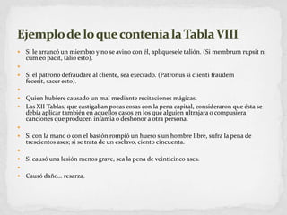 Si le arrancó un miembro y no se avino con él, aplíquesele talión. (Si membrumrupsit ni cum eopacit, talio esto). Si el patrono defraudare al cliente, sea execrado. (Patronus si clientifraudemfecerit, sacer esto). Quien hubiere causado un mal mediante recitaciones mágicas.Las XII Tablas, que castigaban pocas cosas con la pena capital, consideraron que ésta se debía aplicar también en aquellos casos en los que alguien ultrajara o compusiera canciones que producen infamia o deshonor a otra persona. Si con la mano o con el bastón rompió un hueso s un hombre libre, sufra la pena de trescientos ases; si se trata de un esclavo, ciento cincuenta. Si causó una lesión menos grave, sea la pena de veinticinco ases. Causó daño… resarza.Ejemplo de lo que contenia la Tabla VIII