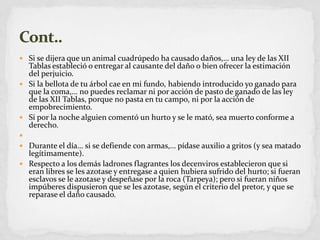 Si se dijera que un animal cuadrúpedo ha causado daños,… una ley de las XII Tablas estableció o entregar al causante del daño o bien ofrecer la estimación del perjuicio.Si la bellota de tu árbol cae en mi fundo, habiendo introducido yo ganado para que la coma,… no puedes reclamar ni por acción de pasto de ganado de las ley de las XII Tablas, porque no pasta en tu campo, ni por la acción de empobrecimiento.Si por la noche alguien comentó un hurto y se le mató, sea muerto conforme a derecho. Durante el día… si se defiende con armas,… pídase auxilio a gritos (y sea matado legítimamente).Respecto a los demás ladrones flagrantes los decenviros establecieron que si eran libres se les azotase y entregase a quien hubiera sufrido del hurto; si fueran esclavos se le azotase y despeñase por la roca (Tarpeya); pero si fueran niños impúberes dispusieron que se les azotase, según el criterio del pretor, y que se reparase el daño causado.Cont..