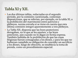 Las dos últimas tablas, redactadas en el segundo período, por la comisión cuestionada, contenían disposiciones, que se referían, por ejemplo, en la tabla XI, a la prohibición del matrimonio entre patricios y plebeyos, norma extraña si se tiene en cuenta que esta última comisión integró aparentemente a tres plebeyos. La Tabla XII, disponía que las leyes posteriores derogaban, en lo que se les oponen, a las leyes anteriores, aún cuando no lo digan en forma expresa. También hablaba de la prohibición de que las cosas litigiosas fueran consagradas a los dioses, y para los que no hubieran cumplido su obligación de conceder un sacrificio a los dioses, luego de ofrecerlo, se establecía la toma de prenda, como un procedimiento especial.Tabla XI y XII.