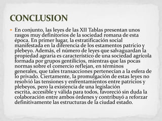 En conjunto, las leyes de las XII Tablas presentan unos rasgos muy definitorios de la sociedad romana de esta época. En primer lugar, la estratificación social manifestada en la diferencia de los estamentos patricio y plebeyo. Además, el número de leyes que salvaguardan la propiedad agraria es característico de una sociedad agrícola formada por grupos gentilicios, mientras que las pocas normas sobre el comercio reflejan, en términos generales, que tales transacciones pertenecían a la esfera de lo privado. Ciertamente, la promulgación de estas leyes no resolvió las tensiones y enfrentamientos entre patricios y plebeyos, pero la existencia de una legislación escrita, accesible y válida para todos, favoreció sin duda la colaboración entre ambos órdenes y contribuyó a reforzar definitivamente las estructuras de la ciudad estado.CONCLUSION