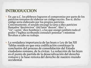 En 450 a.C. los plebeyos lograron el compromiso por parte de los patricios romanos de elaborar un código escrito. Eso sí, dicho código sería elaborado por los propios patricios. Concretamente, el senado encargó la tarea a diez patricios llamados “decémviros” (del latín “decem”, ‘diez’ y “vir”, varón’, ‘diez hombres’), a los que otorgó también todo el poder (“legibusscribundisconsularipotestae”) mientras llevaban a cabo su trabajo. La verdadera importancia de las leyes o Ley de las XII Tablas reside en que esta codificación constituye la conclusión del proceso de consolidación del Estado ciudadano romano, de la civitas. La redacción de las leyes es el punto de partida de la desacralización del derecho romano y la base remota del derecho de nuestro mundo occidental.INTRODUCCION