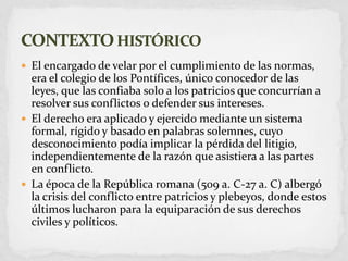 El encargado de velar por el cumplimiento de las normas, era el colegio de los Pontífices, único conocedor de las leyes, que las confiaba solo a los patricios que concurrían a resolver sus conflictos o defender sus intereses.El derecho era aplicado y ejercido mediante un sistema formal, rígido y basado en palabras solemnes, cuyo desconocimiento podía implicar la pérdida del litigio, independientemente de la razón que asistiera a las partes en conflicto.La época de la República romana (509 a. C-27 a. C) albergó la crisis del conflicto entre patricios y plebeyos, donde estos últimos lucharon para la equiparación de sus derechos civiles y políticos.CONTEXTO HISTÓRICO