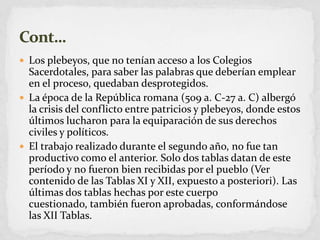 Los plebeyos, que no tenían acceso a los Colegios Sacerdotales, para saber las palabras que deberían emplear en el proceso, quedaban desprotegidos.La época de la República romana (509 a. C-27 a. C) albergó la crisis del conflicto entre patricios y plebeyos, donde estos últimos lucharon para la equiparación de sus derechos civiles y políticos.El trabajo realizado durante el segundo año, no fue tan productivo como el anterior. Solo dos tablas datan de este período y no fueron bien recibidas por el pueblo (Ver contenido de las Tablas XI y XII, expuesto a posteriori). Las últimas dos tablas hechas por este cuerpo cuestionado, también fueron aprobadas, conformándose las XII Tablas.Cont…