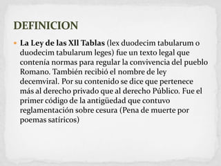 La Ley de las Xll Tablas (lexduodecimtabularum o duodecimtabularumleges) fue un texto legal que contenía normas para regular la convivencia del pueblo Romano. También recibió el nombre de ley decemviral. Por su contenido se dice que pertenece más al derecho privado que al derecho Público. Fue el primer código de la antigüedad que contuvo reglamentación sobre cesura (Pena de muerte por poemas satíricos)DEFINICION