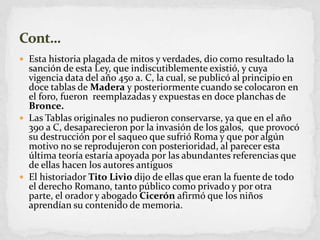 Estahistoriaplagada de mitos y verdades, diocomoresultado la sanción de estaLey, queindiscutiblementeexistió, y cuyavigencia data del año 450 a. C, la cual, se publicó al principio en docetablas de Madera y posteriormentecuando se colocaron en el foro, fueronreemplazadas y expuestas en doceplanchasde Bronce.Las Tablas originales no pudieronconservarse, yaque en el año 390 a C, desaparecieronpor la invasión de los galos,  queprovocósudestrucciónpor el saqueoquesufrió Roma y queporalgúnmotivo no se reprodujeron con posterioridad, al parecerestaúltimateoríaestaríaapoyadaporlasabundantesreferenciasque de ellashacen los autoresantiguosEl historiadorTito Liviodijo de ellasqueeran la fuente de todo el derecho Romano, tantopúblicocomoprivado y porotra parte, el orador y abogadoCicerónafirmóque los niñosaprendíansucontenido de memoria.Cont…