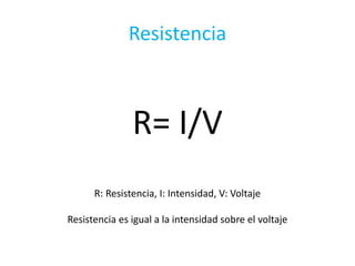 Resistencia
R= I/V
R: Resistencia, I: Intensidad, V: Voltaje
Resistencia es igual a la intensidad sobre el voltaje
 