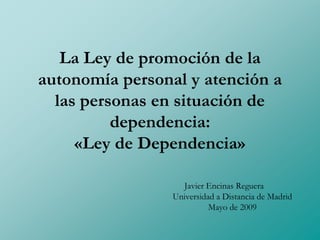La Ley de promoción de la
autonomía personal y atención a
  las personas en situación de
          dependencia:
     «Ley de Dependencia»

                   Javier Encinas Reguera
                 Universidad a Distancia de Madrid
                           Mayo de 2009
 