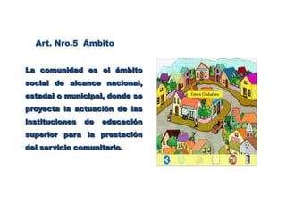 Art. Nro.5  ÁmbitoLa comunidad es el ámbito social de alcance nacional, estadal o municipal, donde se proyecta la actuación de las instituciones de educación superior para la prestación del servicio comunitario.