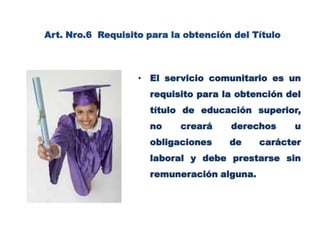 Art. Nro.6  Requisito para la obtención del Título El servicio comunitario es un requisito para la obtención del título de educación superior, no creará derechos u obligaciones de carácter laboral y debe prestarse sin remuneración alguna.