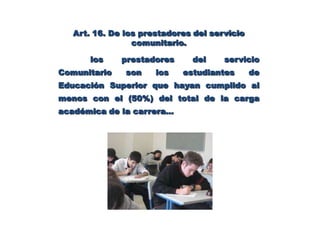 Art. Nro.12  De la Capacitación  El Ministerio de Educación Superior y las instituciones de educación superior en coordinación, deben programar seminarios, cursos o talleres sobre la realidad comunitaria, a fin de capacitar al personal académico y estudiantil para la ejecución del servicio comunitario, a fin de preparar a los coordinadores, asesores y estudiantes en sus responsabilidades, metas y propósitos para la realización del servicio comunitario.