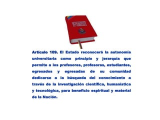 Artículo 109.El Estado reconocerá la autonomía universitaria como principio y jerarquía que permite a los profesores, profesoras, estudiantes, egresados y egresadas de su comunidad dedicarse a la búsqueda del conocimiento a través de la investigación científica, humanística y tecnológica, para beneficio espiritual y material de la Nación. 