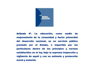 Artículo 4º. La educación, como medio de mejoramiento de la comunidad y factor primordial del desarrollo nacional, es un servicio público prestado por el Estado, o impartido por los particulares dentro de los principios y normas establecidos en la ley, bajo la suprema inspección y vigilancia de aquél y con su estímulo y protección moral y material.