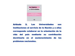 Artículo 2. Las Universidades son Instituciones al servicio de la Nación y a ellas corresponde colaborar en la orientación de la vida del país mediante su contribución doctrinaria en el esclarecimiento de los problemas nacionales.