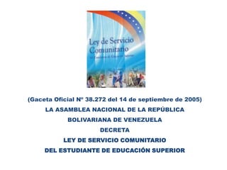 (Gaceta Oficial Nº 38.272 del 14 de septiembre de 2005)LA ASAMBLEA NACIONAL DE LA REPÚBLICABOLIVARIANA DE VENEZUELADECRETALEY DE SERVICIO COMUNITARIODEL ESTUDIANTE DE EDUCACIÓN SUPERIOR