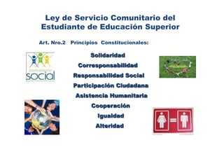 Ley de Servicio Comunitario del Estudiante de Educación SuperiorArt. Nro.2   Principios  Constitucionales: Solidaridad Corresponsabilidad  Responsabilidad Social                 Participación Ciudadana		     Asistencia Humanitaria    Cooperación                   Igualdad   Alteridad