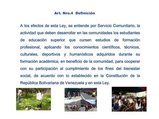 Art. Nro.4  Definición.A los efectos de esta Ley, se entiende por Servicio Comunitario, la actividad que deben desarrollar en las comunidades los estudiantes de educación superior que cursen estudios de formación profesional, aplicando los conocimientos científicos, técnicos, culturales, deportivos y humanísticos adquiridos durante su formación académica, en beneficio de la comunidad, para cooperar con su participación al cumplimiento de los fines del bienestar social, de acuerdo con lo establecido en la Constitución de la República Bolivariana de Venezuela y en esta Ley.